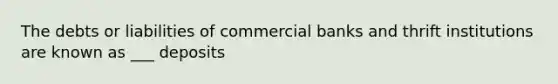 The debts or liabilities of commercial banks and thrift institutions are known as ___ deposits