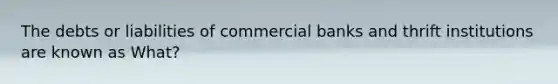 The debts or liabilities of commercial banks and thrift institutions are known as What?