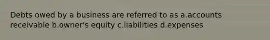 Debts owed by a business are referred to as a.accounts receivable b.owner's equity c.liabilities d.expenses