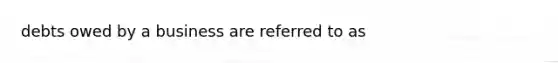 debts owed by a business are referred to as