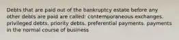 Debts that are paid out of the bankruptcy estate before any other debts are paid are called: contemporaneous exchanges. privileged debts. priority debts. preferential payments. payments in the normal course of business