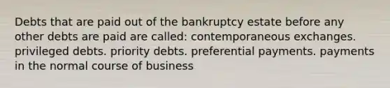 Debts that are paid out of the bankruptcy estate before any other debts are paid are called: contemporaneous exchanges. privileged debts. priority debts. preferential payments. payments in the normal course of business