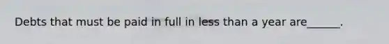 Debts that must be paid in full in less than a year are______.