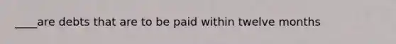 ____are debts that are to be paid within twelve months