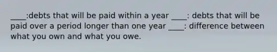 ____:debts that will be paid within a year ____: debts that will be paid over a period longer than one year ____: difference between what you own and what you owe.