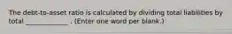 The debt-to-asset ratio is calculated by dividing total liabilities by total _____________ . (Enter one word per blank.)