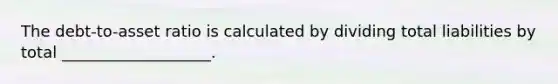 The debt-to-asset ratio is calculated by dividing total liabilities by total ___________________.