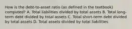 How is the debt-to-asset ratio (as defined in the textbook) computed? A. Total liabilities divided by total assets B. Total long-term debt divided by total assets C. Total short-term debt divided by total assets D. Total assets divided by total liabilities