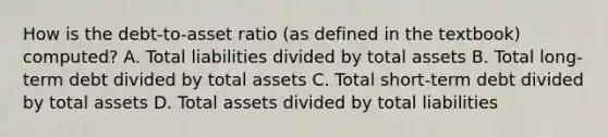 How is the debt-to-asset ratio (as defined in the textbook) computed? A. Total liabilities divided by total assets B. Total long-term debt divided by total assets C. Total short-term debt divided by total assets D. Total assets divided by total liabilities