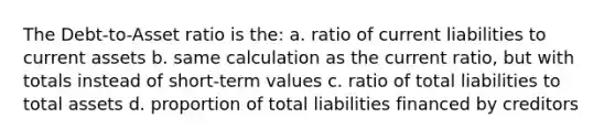 The Debt-to-Asset ratio is the: a. ratio of current liabilities to current assets b. same calculation as the current ratio, but with totals instead of short-term values c. ratio of total liabilities to total assets d. proportion of total liabilities financed by creditors