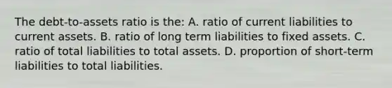 The debt-to-assets ratio is the: A. ratio of current liabilities to current assets. B. ratio of long term liabilities to fixed assets. C. ratio of total liabilities to total assets. D. proportion of short-term liabilities to total liabilities.