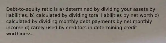 Debt-to-equity ratio is a) determined by dividing your assets by liabilities. b) calculated by dividing total liabilities by net worth c) calculated by dividing monthly debt payments by net monthly income d) rarely used by creditors in determining credit worthiness.