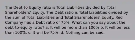 The Debt-to-Equity ratio is Total Liabilities divided by Total Shareholders' Equity. The Debt ratio is Total Liabilities divided by the sum of Total Liabilities and Total Shareholders' Equity. Red Company has a Debt ratio of 75%. What can you say about the debt-to-equity ratio? a. It will be more than 100% b. It will be less than 100%. c. It will be 75%. d. Nothing can be said.