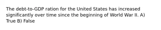 The debt-to-GDP ration for the United States has increased significantly over time since the beginning of World War II. A) True B) False