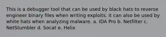 This is a debugger tool that can be used by black hats to reverse engineer binary files when writing exploits. it can also be used by white hats when analyzing malware. a. IDA Pro b. Netfilter c. NetStumbler d. Socat e. Helix