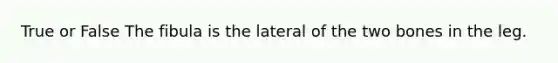 True or False The fibula is the lateral of the two bones in the leg.