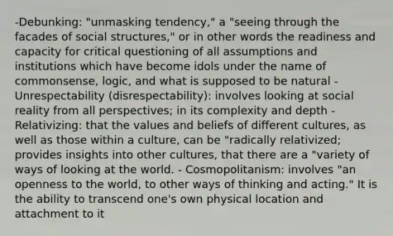 -Debunking: "unmasking tendency," a "seeing through the facades of social structures," or in other words the readiness and capacity for critical questioning of all assumptions and institutions which have become idols under the name of commonsense, logic, and what is supposed to be natural - Unrespectability (disrespectability): involves looking at social reality from all perspectives; in its complexity and depth - Relativizing: that the values and beliefs of different cultures, as well as those within a culture, can be "radically relativized; provides insights into other cultures, that there are a "variety of ways of looking at the world. - Cosmopolitanism: involves "an openness to the world, to other ways of thinking and acting." It is the ability to transcend one's own physical location and attachment to it