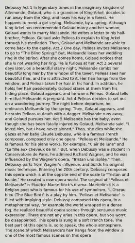 Debussy Act 1 In legendary times in the imaginary kingdom of Allemonde, Golaud, who is a grandson of King Arkel, decides to run away from the King, and loses his way in a forest. He happens to meet a girl crying, Melisande, by a spring. Although King Arkel has recommended Golaud marry another woman, Golaud wants to marry Melisande. He writes a letter to his half-brother, Pelleas. Golaud asks Pelleas to explain to King Arkel through his mediation. Then, Golaud and Melisande are able to come back to the castle. Act 2 One day, Pelleas invites Melisande to go to "The Blind Spring." But, Melisande loses her wedding ring in the spring. After she comes home, Golaud notices that she is not wearing her ring. He is furious at her. Act 3 Several days later, on a beautiful starry night, Melisande combs her beautiful long hair by the window of the tower. Pelleas sees her beautiful hair, and he is attracted to it. Her hair hangs from the window, and Pelleas takes her hair in his hand. In addition, he holds her hair passionately. Golaud stares at them from his hiding place. Golaud appears, and he warns Pelleas. Golaud tells him that Melisande is pregnant. Act 4 Pelleas decides to set out on a wandering journey. The night before departure, he embraces Melisande by the spring. Then, Golaud appears, and he stabs Pelleas to death with a dagger. Melisande runs away, and Golaud pursues her. Act 5 Melisande has the baby, even though she has been fatally injured by Golaud. Melisande said, "I loved him, but I have never sinned." Then, she dies while she gazes at her baby Claude Debussy, who is a famous French composer, composed only one opera, "Pelleas et Melisande." He is famous for his piano works, for example, "Clair de lune" and "La fille aux cheveux de lin." But, when Debussy was a student in Conservatoire de Paris, he admired Richard Wagner, and he was influenced by the Wagner's opera, "Tristan und Isolde." Then, Debussy parts from Wagner's influence, and builds his original music technique. Entering the 20th century, Debussy composed this opera which is at the oppsite end of the scale to "Tristan und Isolde." He created a new opera world. The original of "Pelleas et Melisande" is Maurice Maeterlinck's drama. Maeterlinck is a Belgian poet who is famous for his use of symbolism. "L'Oiseau bleu (The Blue Bird)" is a play by him. "Pelleas et Melisande" is filled with implying style. Debussy composed this opera, in a metaphorical way, for example the world wrapped in a dense fog. He realized beautiful opera scenes through sensuous music expression. There are not any arias in this opera, but you won't be disappointed. This opera is sung in a soft French tone. The best part of this opera is, so to speak, the whole atmosphere. The scene of which Melisande's hair hangs from the window is one of the most famous scenes on this opera