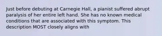 Just before debuting at Carnegie Hall, a pianist suffered abrupt paralysis of her entire left hand. She has no known medical conditions that are associated with this symptom. This description MOST closely aligns with