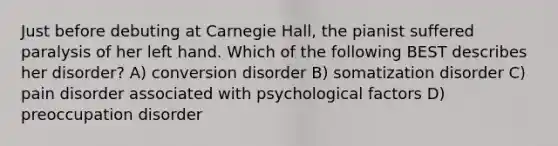 Just before debuting at Carnegie Hall, the pianist suffered paralysis of her left hand. Which of the following BEST describes her disorder? A) conversion disorder B) somatization disorder C) pain disorder associated with psychological factors D) preoccupation disorder