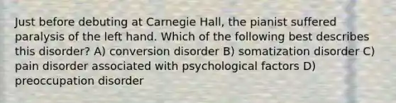 Just before debuting at Carnegie Hall, the pianist suffered paralysis of the left hand. Which of the following best describes this disorder? A) conversion disorder B) somatization disorder C) pain disorder associated with psychological factors D) preoccupation disorder