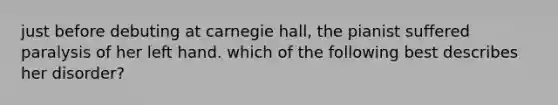 just before debuting at carnegie hall, the pianist suffered paralysis of her left hand. which of the following best describes her disorder?