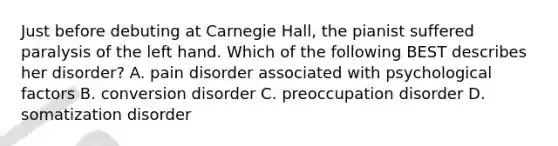 Just before debuting at Carnegie Hall, the pianist suffered paralysis of the left hand. Which of the following BEST describes her disorder? A. pain disorder associated with psychological factors B. conversion disorder C. preoccupation disorder D. somatization disorder