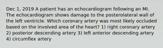 Dec 1, 2019 A patient has an echocardiogram following an MI. The echocardiogram shows damage to the posterolateral wall of the left ventricle. Which coronary artery was most likely occluded based on the involved area of the heart? 1) right coronary artery 2) posterior descending artery 3) left anterior descending artery 4) circumflex artery