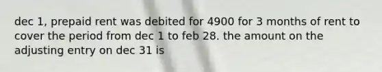 dec 1, prepaid rent was debited for 4900 for 3 months of rent to cover the period from dec 1 to feb 28. the amount on the adjusting entry on dec 31 is