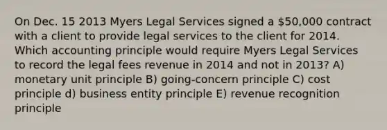 On Dec. 15 2013 Myers Legal Services signed a 50,000 contract with a client to provide legal services to the client for 2014. Which accounting principle would require Myers Legal Services to record the legal fees revenue in 2014 and not in 2013? A) monetary unit principle B) going-concern principle C) cost principle d) business entity principle E) revenue recognition principle