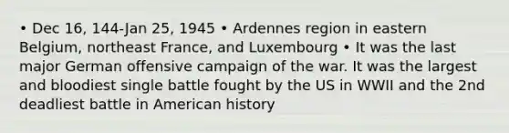 • Dec 16, 144-Jan 25, 1945 • Ardennes region in eastern Belgium, northeast France, and Luxembourg • It was the last major German offensive campaign of the war. It was the largest and bloodiest single battle fought by the US in WWII and the 2nd deadliest battle in American history