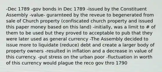 -Dec 1789 -gov bonds in Dec 1789 -issued by the Constituent Assembly -value- gurarnteed by the reveue to begenerated from sale of Church property (confiscated church property and issued this paper money based on this land) -initially, was a limit to # of them to be used but they proved to acceptable to pub that they were later used as general currency -The Assembly decided to issue more to liquidate (reduce) debt and create a larger body of property owners -resulted in inflation and a decrease in value of this currency. -put stress on the urban poor -fluctuation in worth of this currency would plague the reco gov thro 1790