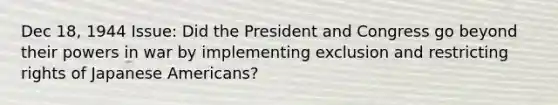 Dec 18, 1944 Issue: Did the President and Congress go beyond their powers in war by implementing exclusion and restricting rights of Japanese Americans?