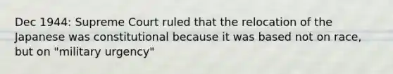 Dec 1944: Supreme Court ruled that the relocation of the Japanese was constitutional because it was based not on race, but on "military urgency"