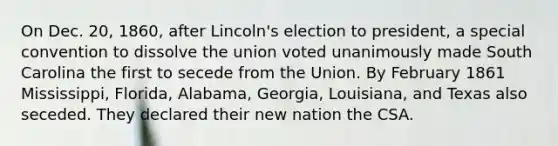 On Dec. 20, 1860, after Lincoln's election to president, a special convention to dissolve the union voted unanimously made South Carolina the first to secede from the Union. By February 1861 Mississippi, Florida, Alabama, Georgia, Louisiana, and Texas also seceded. They declared their new nation the CSA.