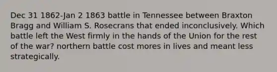 Dec 31 1862-Jan 2 1863 battle in Tennessee between Braxton Bragg and William S. Rosecrans that ended inconclusively. Which battle left the West firmly in the hands of the Union for the rest of the war? northern battle cost mores in lives and meant less strategically.