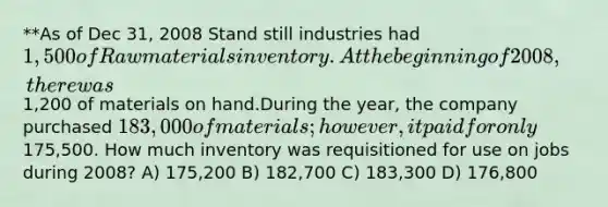 **As of Dec 31, 2008 Stand still industries had 1,500 of Raw materials inventory.At the beginning of 2008, there was1,200 of materials on hand.During the year, the company purchased 183,000 of materials; however,it paid for only175,500. How much inventory was requisitioned for use on jobs during 2008? A) 175,200 B) 182,700 C) 183,300 D) 176,800