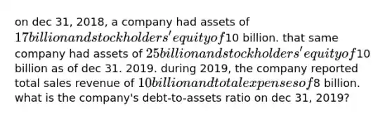 on dec 31, 2018, a company had assets of 17 billion and stockholders' equity of10 billion. that same company had assets of 25 billion and stockholders' equity of10 billion as of dec 31. 2019. during 2019, the company reported total sales revenue of 10 billion and total expenses of8 billion. what is the company's debt-to-assets ratio on dec 31, 2019?