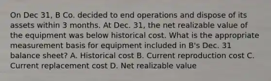 On Dec 31, B Co. decided to end operations and dispose of its assets within 3 months. At Dec. 31, the net realizable value of the equipment was below historical cost. What is the appropriate measurement basis for equipment included in B's Dec. 31 balance sheet? A. Historical cost B. Current reproduction cost C. Current replacement cost D. Net realizable value