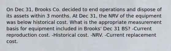 On Dec 31, Brooks Co. decided to end operations and dispose of its assets within 3 months. At Dec 31, the NRV of the equipment was below historical cost. What is the appropriate measurement basis for equipment included in Brooks' Dec 31 BS? -Current reproduction cost. -Historical cost. -NRV. -Current replacement cost.