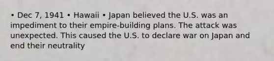 • Dec 7, 1941 • Hawaii • Japan believed the U.S. was an impediment to their empire-building plans. The attack was unexpected. This caused the U.S. to declare war on Japan and end their neutrality