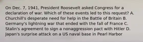 On Dec. 7, 1941, President Roosevelt asked Congress for a declaration of war. Which of these events led to this request? A. Churchill's desperate need for help in the Battle of Britain B. Germany's lightning war that ended with the fall of France C. Stalin's agreement to sign a nonaggression pact with Hitler D. Japan's surprise attack on a US naval base in Pearl Harbor