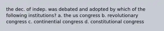 the dec. of indep. was debated and adopted by which of the following institutions? a. the us congress b. revolutionary congress c. continential congress d. constitutional congress