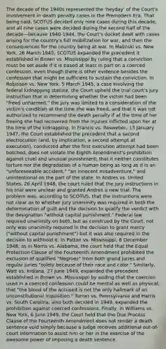 The decade of the 1940s represented the 'heyday' of the Court's involvement in death penalty cases in the Premodern Era. That being said, SCOTUS decided only nine cases during this decade, and all nine cases were decided during the second half of the decade—because 1940-1944, the Court's docket dealt with cases arising for the country's full mobilization for war, and then the consequences for the country being at war. In Malinski vs. New York, 26 March 1945, SCOTUS expanded the precedent it established in Brown vs. Mississippi by ruling that a conviction must be set aside if it is based at least in part on a coerced confession, even though there is other evidence besides the confession that might be sufficient to sustain the conviction. In Robinson vs. New York, 5 March 1945, a case involving the federal kidnapping statute, the Court upheld the trial court's jury instruction that in determining whether the victim had been "freed unharmed," the jury was limited to a consideration of the victim's condition at the time she was freed, and that it was not authorized to recommend the death penalty if at the time of her freeing she had recovered from the injuries inflicted upon her at the time of the kidnapping. In Francis vs. Resweber, 13 January 1947, the Court established the precedent that a second electrocution (and, by implication, a second attempt at execution), conducted after the first execution attempt had been botched, does not violate the Eighth Amendment's prohibition against cruel and unusual punishment; that it neither constitutes torture nor the degradation of a human being as long as it is an "unforeseeable accident," "an innocent misadventure," and unintentional on the part of the state. In Andres vs. United States, 26 April 1948, the court ruled that the jury instructions in his trial were unclear and granted Andres a new trial. The problem was, according to SCOTUS, that the instructions were not clear as to whether jury unanimity was required in both the determination of guilt and the decision to qualify the verdict with the designation "without capital punishment." Federal law required unanimity on both, but as construed by the Court, not only was unanimity required in the decision to grant mercy ("without capital punishment") but it was also required in the decision to withhold it. In Patton vs. Mississippi, 8 December 1948, as in Norris vs. Alabama, the court held that the Equal Protection Clause of the Fourteenth Amendment prohibited the exclusion of qualified "Negroes" from both grand juries and regular juries "solely because of their race and color." Similarly, Watt vs. Indiana, 27 June 1949, expanded the precedent established in Brown vs. Mississippi by adding that the coercion used in a coerced confession could be mental as well as physical; that "the blood of the accused is not the only hallmark of an unconstitutional inquisition." Turner vs. Pennsylvania and Harris vs. South Carolina, also both decided in 1949, expanded the prohibition against coerced confessions. Finally, in Williams vs. New York, 6 June 1949, the Court held that the Due Process Clause of the Fourteenth Amendment does not render a death sentence void simply because a judge receives additional out-of-court information to assist him or her in the exercise of the awesome power of imposing a death sentence.