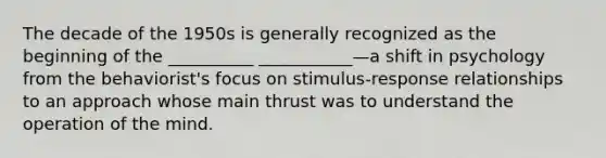 The decade of the 1950s is generally recognized as the beginning of the __________ ___________—a shift in psychology from the behaviorist's focus on stimulus-response relationships to an approach whose main thrust was to understand the operation of the mind.