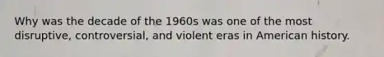 Why was the decade of the 1960s was one of the most disruptive, controversial, and violent eras in American history.