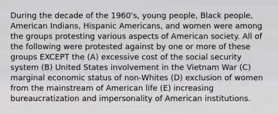 During the decade of the 1960's, young people, Black people, American Indians, Hispanic Americans, and women were among the groups protesting various aspects of American society. All of the following were protested against by one or more of these groups EXCEPT the (A) excessive cost of the social security system (B) United States involvement in the Vietnam War (C) marginal economic status of non-Whites (D) exclusion of women from the mainstream of American life (E) increasing bureaucratization and impersonality of American institutions.