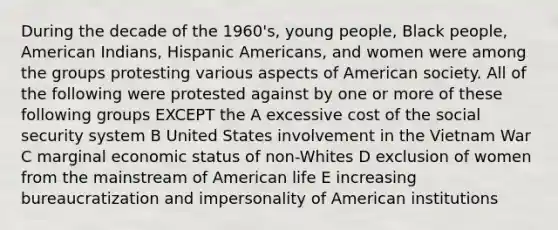 During the decade of the 1960's, young people, Black people, American Indians, Hispanic Americans, and women were among the groups protesting various aspects of American society. All of the following were protested against by one or more of these following groups EXCEPT the A excessive cost of the social security system B United States involvement in the Vietnam War C marginal economic status of non-Whites D exclusion of women from the mainstream of American life E increasing bureaucratization and impersonality of American institutions