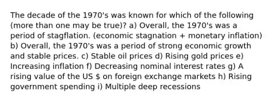 The decade of the 1970's was known for which of the following (more than one may be true)? a) Overall, the 1970's was a period of stagflation. (economic stagnation + monetary inflation) b) Overall, the 1970's was a period of strong economic growth and stable prices. c) Stable oil prices d) Rising gold prices e) Increasing inflation f) Decreasing nominal interest rates g) A rising value of the US  on foreign exchange markets h) Rising government spending i) Multiple deep recessions