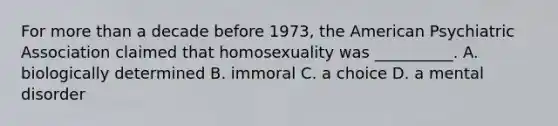 For more than a decade before 1973, the American Psychiatric Association claimed that homosexuality was __________. A. biologically determined B. immoral C. a choice D. a mental disorder